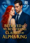 Betrayed by My Best Friend, Claimed by Alpha King